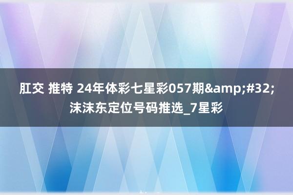 肛交 推特 24年体彩七星彩057期&#32;沫沫东定位号码推选_7星彩