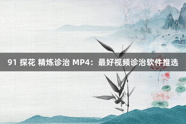 91 探花 精炼诊治 MP4：最好视频诊治软件推选