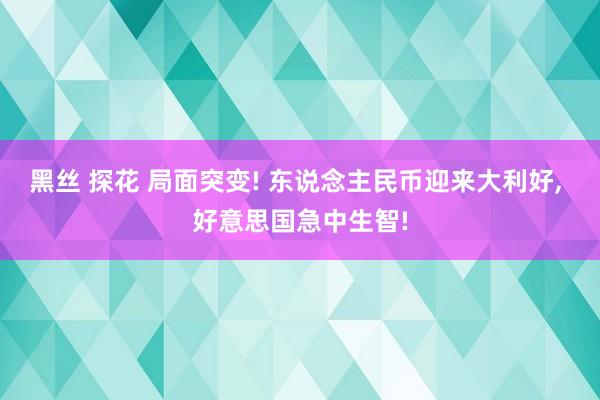 黑丝 探花 局面突变! 东说念主民币迎来大利好， 好意思国急中生智!