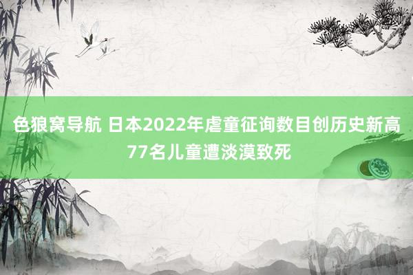 色狼窝导航 日本2022年虐童征询数目创历史新高 77名儿童遭淡漠致死