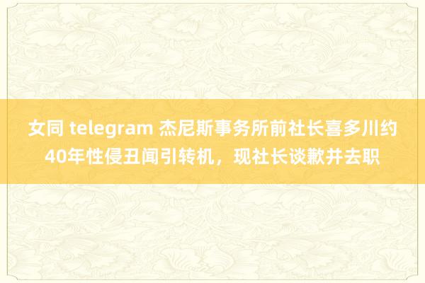 女同 telegram 杰尼斯事务所前社长喜多川约40年性侵丑闻引转机，现社长谈歉并去职