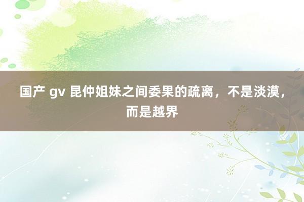 国产 gv 昆仲姐妹之间委果的疏离，不是淡漠，而是越界