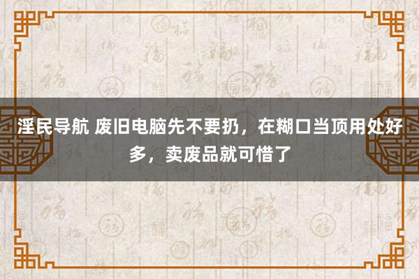 淫民导航 废旧电脑先不要扔，在糊口当顶用处好多，卖废品就可惜了