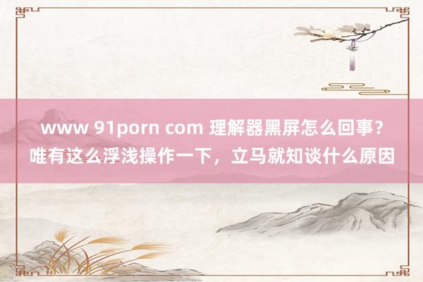 www 91porn com 理解器黑屏怎么回事？唯有这么浮浅操作一下，立马就知谈什么原因