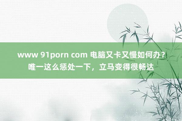 www 91porn com 电脑又卡又慢如何办？唯一这么惩处一下，立马变得很畅达