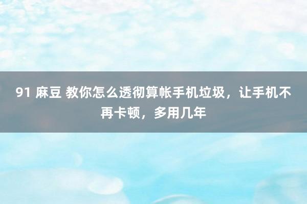 91 麻豆 教你怎么透彻算帐手机垃圾，让手机不再卡顿，多用几年