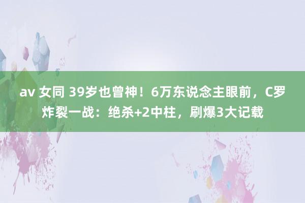 av 女同 39岁也曾神！6万东说念主眼前，C罗炸裂一战：绝杀+2中柱，刷爆3大记载