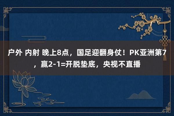 户外 内射 晚上8点，国足迎翻身仗！PK亚洲第7，赢2-1=开脱垫底，央视不直播