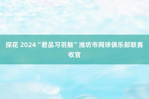 探花 2024“君品习羽觞”潍坊市网球俱乐部联赛收官