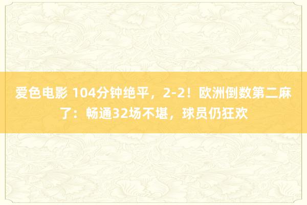 爱色电影 104分钟绝平，2-2！欧洲倒数第二麻了：畅通32场不堪，球员仍狂欢