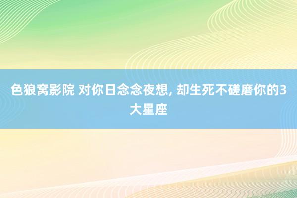 色狼窝影院 对你日念念夜想， 却生死不磋磨你的3大星座