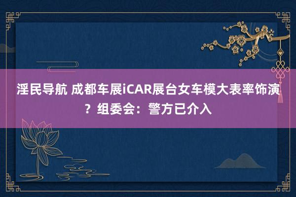 淫民导航 成都车展iCAR展台女车模大表率饰演？组委会：警方已介入