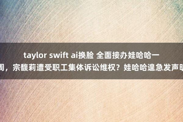 taylor swift ai换脸 全面接办娃哈哈一周，宗馥莉遭受职工集体诉讼维权？娃哈哈遑急发声明