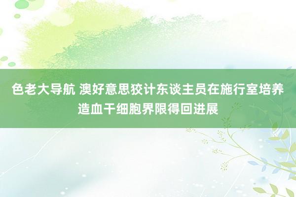 色老大导航 澳好意思狡计东谈主员在施行室培养造血干细胞界限得回进展