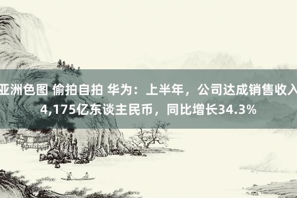 亚洲色图 偷拍自拍 华为：上半年，公司达成销售收入4，175亿东谈主民币，同比增长34.3%