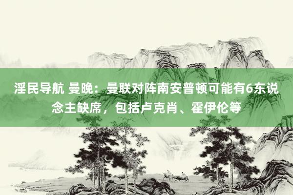 淫民导航 曼晚：曼联对阵南安普顿可能有6东说念主缺席，包括卢克肖、霍伊伦等