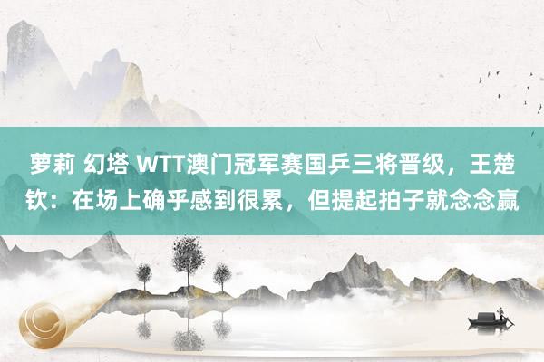 萝莉 幻塔 WTT澳门冠军赛国乒三将晋级，王楚钦：在场上确乎感到很累，但提起拍子就念念赢