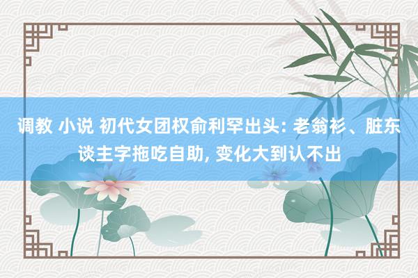 调教 小说 初代女团权俞利罕出头: 老翁衫、脏东谈主字拖吃自助， 变化大到认不出