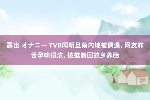 露出 オナニー TVB闻明旦角内地被偶遇， 网友咋舌孕味很浓， 被推断回故乡养胎