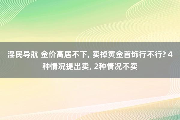 淫民导航 金价高居不下， 卖掉黄金首饰行不行? 4种情况提出卖， 2种情况不卖