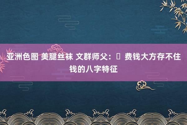 亚洲色图 美腿丝袜 文群师父：​费钱大方存不住钱的八字特征