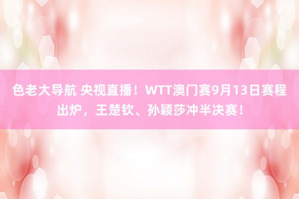 色老大导航 央视直播！WTT澳门赛9月13日赛程出炉，王楚钦、孙颖莎冲半决赛！