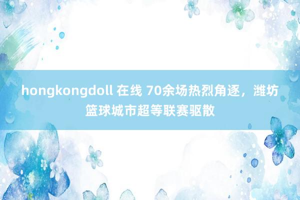 hongkongdoll 在线 70余场热烈角逐，潍坊篮球城市超等联赛驱散