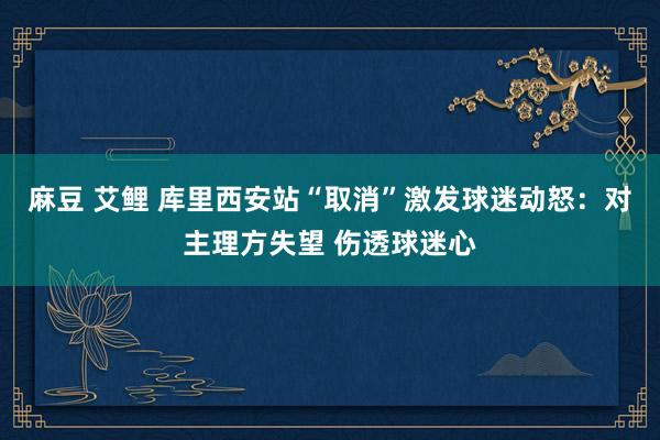 麻豆 艾鲤 库里西安站“取消”激发球迷动怒：对主理方失望 伤透球迷心