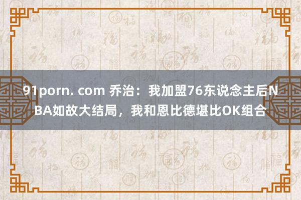 91porn. com 乔治：我加盟76东说念主后NBA如故大结局，我和恩比德堪比OK组合