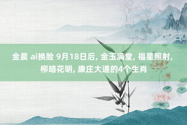 金晨 ai换脸 9月18日后， 金玉满堂， 福星照射， 柳暗花明， 康庄大道的4个生肖