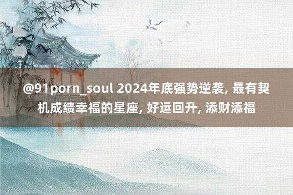 @91porn_soul 2024年底强势逆袭， 最有契机成绩幸福的星座， 好运回升， 添财添福