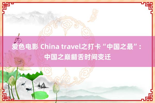 爱色电影 China travel之打卡“中国之最”: 中国之巅齰舌时间变迁