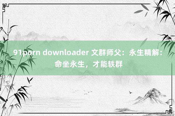 91porn downloader 文群师父：永生精解： 命坐永生，才能轶群