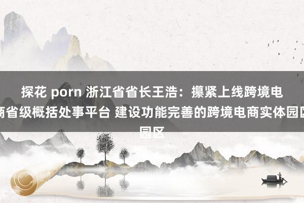 探花 porn 浙江省省长王浩：攥紧上线跨境电商省级概括处事平台 建设功能完善的跨境电商实体园区