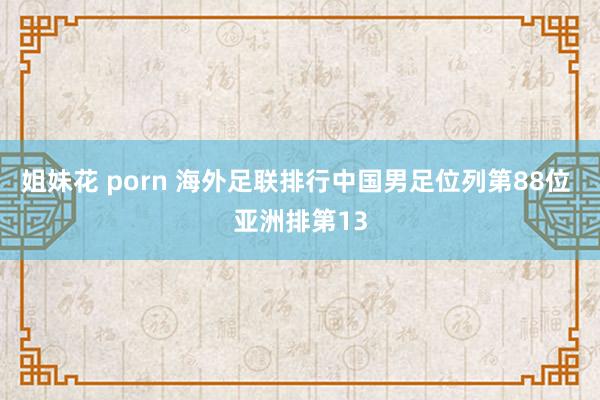 姐妹花 porn 海外足联排行中国男足位列第88位 亚洲排第13