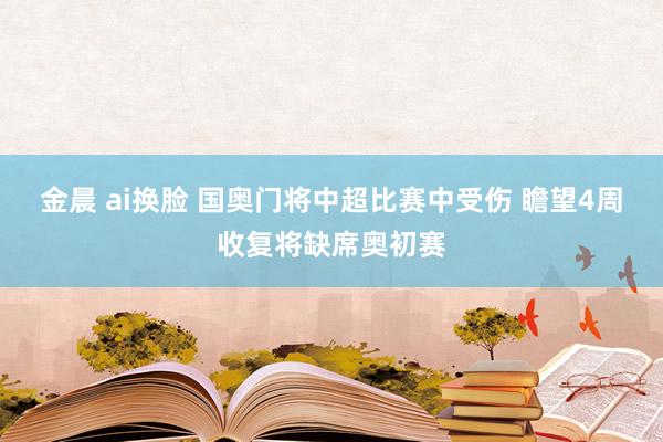 金晨 ai换脸 国奥门将中超比赛中受伤 瞻望4周收复将缺席奥初赛