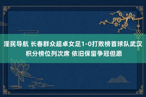 淫民导航 长春群众超卓女足1-0打败榜首球队武汉 积分榜位列次席 依旧保留争冠但愿