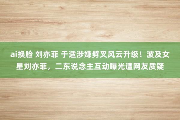 ai换脸 刘亦菲 于适涉嫌劈叉风云升级！波及女星刘亦菲，二东说念主互动曝光遭网友质疑