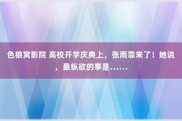 色狼窝影院 高校开学庆典上，张雨霏来了！她说，最纵欲的事是……