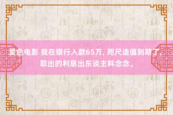 爱色电影 我在银行入款65万， 咫尺适值到期了， 取出的利息出东谈主料念念。