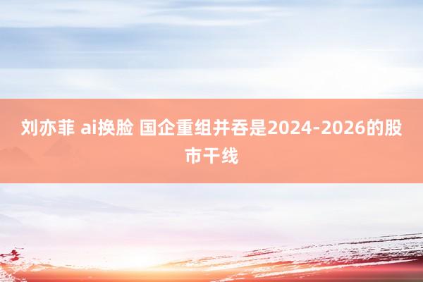 刘亦菲 ai换脸 国企重组并吞是2024-2026的股市干线