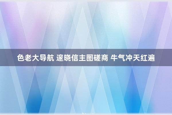 色老大导航 邃晓信主图磋商 牛气冲天红遍