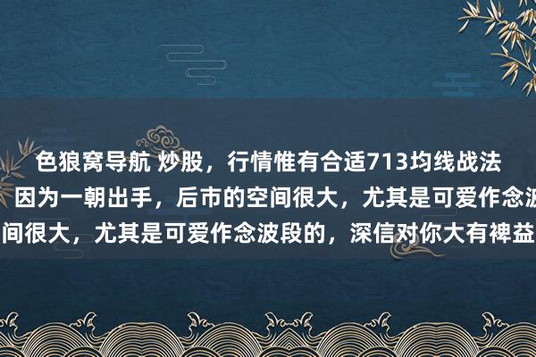 色狼窝导航 炒股，行情惟有合适713均线战法逻辑，我就会飘摇进场，因为一朝出手，后市的空间很大，尤其是可爱作念波段的，深信对你大有裨益