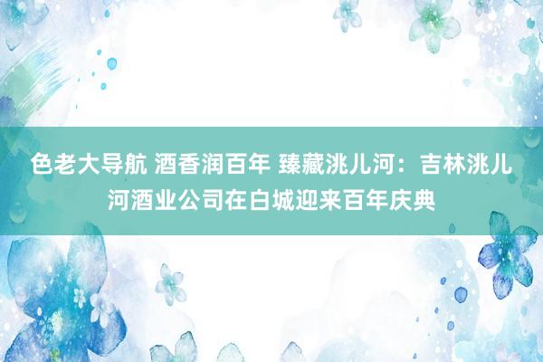 色老大导航 酒香润百年 臻藏洮儿河：吉林洮儿河酒业公司在白城迎来百年庆典