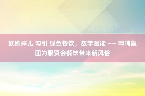 妖媚婷儿 勾引 绿色餐饮，数字赋能 —— 呷哺集团为服贸会餐饮带来新风俗