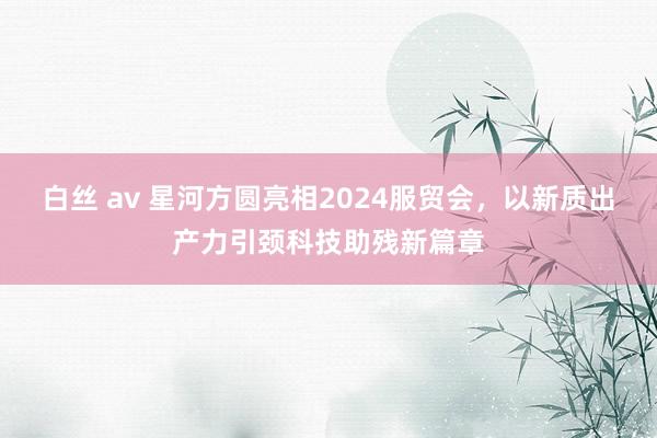 白丝 av 星河方圆亮相2024服贸会，以新质出产力引颈科技助残新篇章