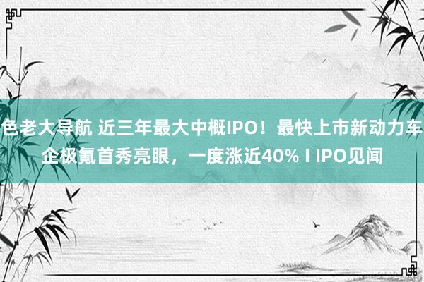 色老大导航 近三年最大中概IPO！最快上市新动力车企极氪首秀亮眼，一度涨近40% I IPO见闻