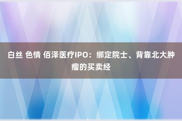 白丝 色情 佰泽医疗IPO：绑定院士、背靠北大肿瘤的买卖经