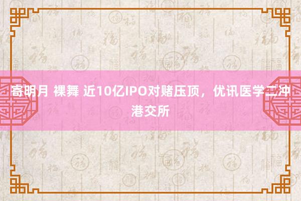 寄明月 裸舞 近10亿IPO对赌压顶，优讯医学二冲港交所