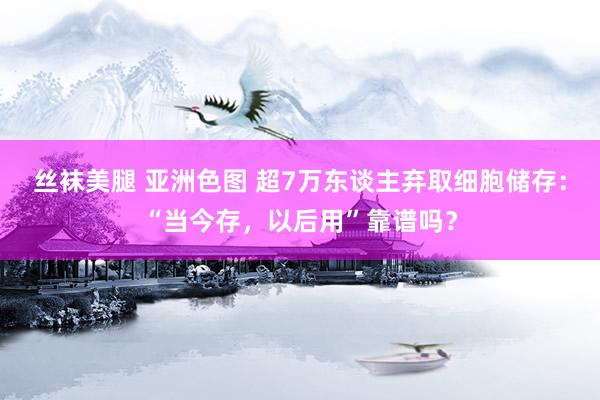 丝袜美腿 亚洲色图 超7万东谈主弃取细胞储存：“当今存，以后用”靠谱吗？